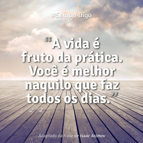 A vida é fruto da prática. Você é melhor naquilo que faz todos os dias.